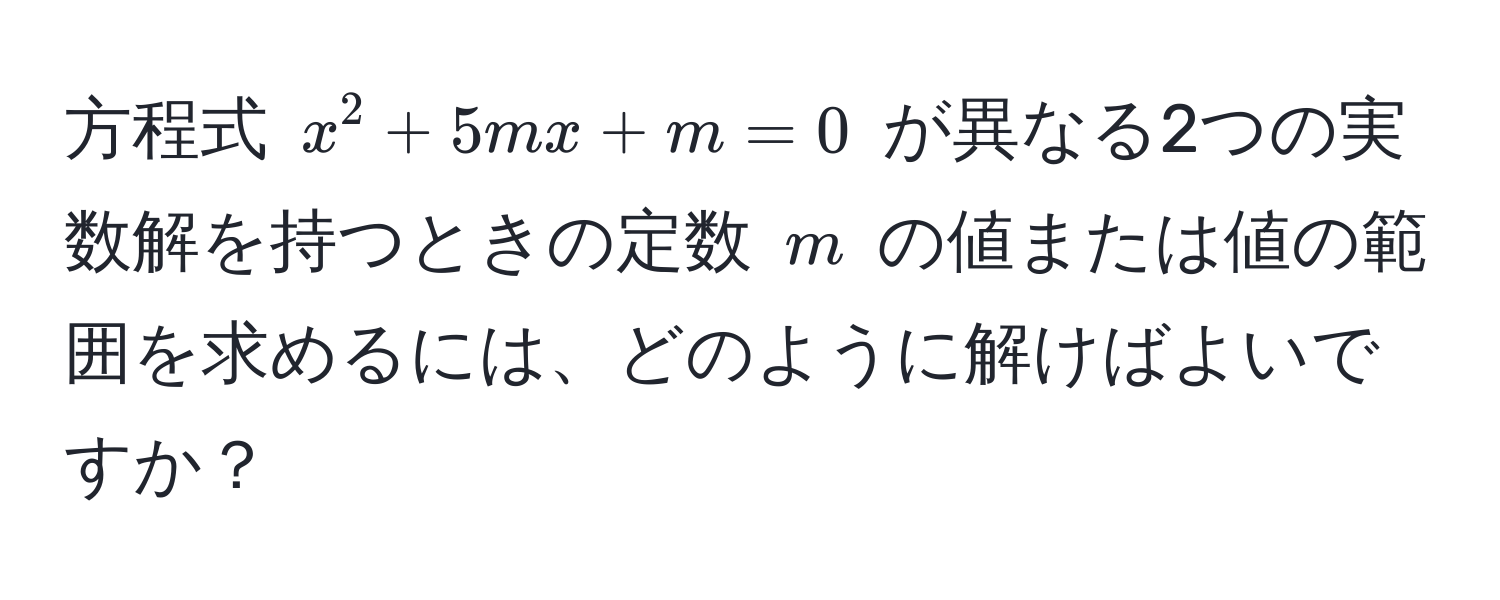 方程式 $x^2 + 5mx + m = 0$ が異なる2つの実数解を持つときの定数 $m$ の値または値の範囲を求めるには、どのように解けばよいですか？