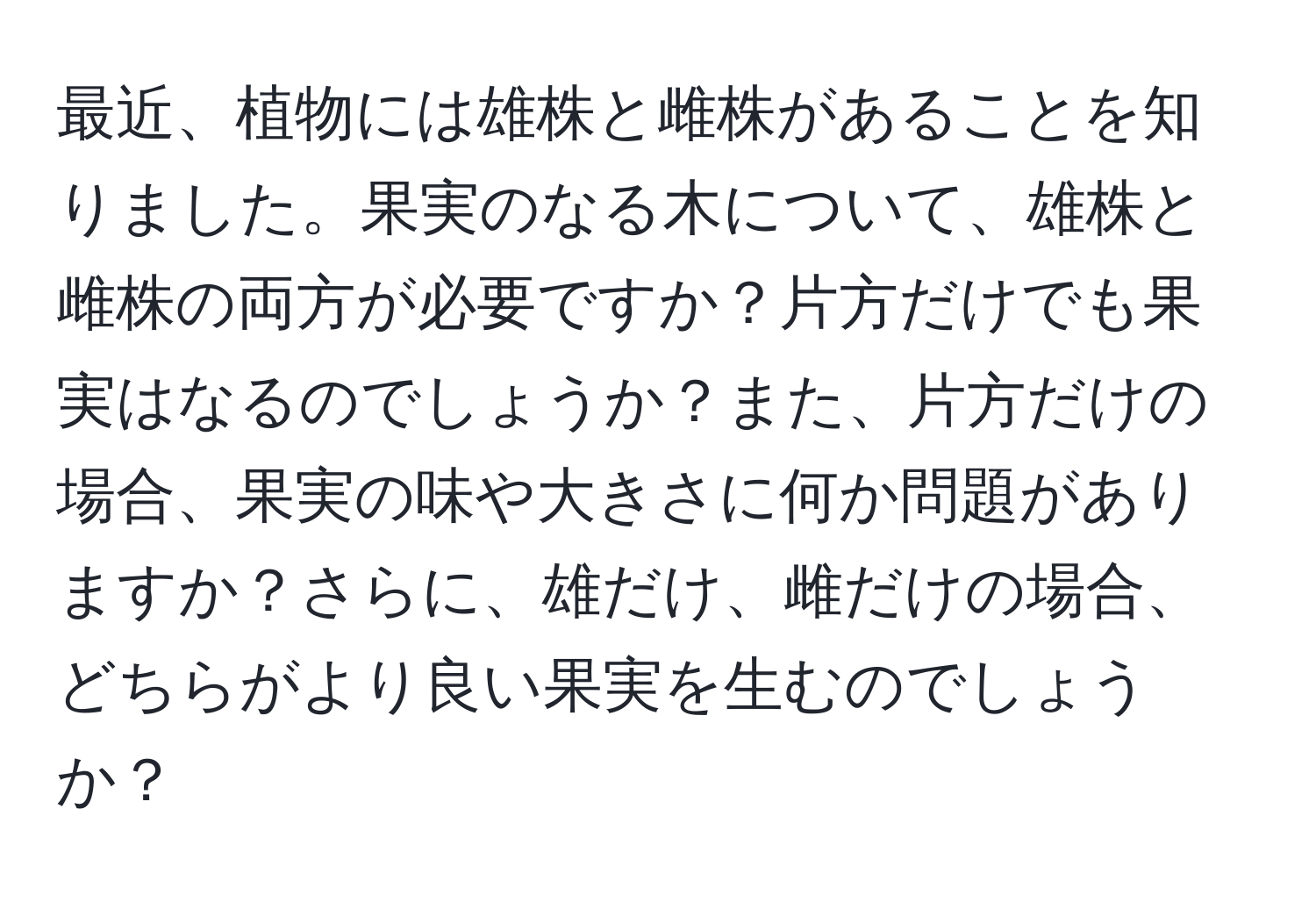 最近、植物には雄株と雌株があることを知りました。果実のなる木について、雄株と雌株の両方が必要ですか？片方だけでも果実はなるのでしょうか？また、片方だけの場合、果実の味や大きさに何か問題がありますか？さらに、雄だけ、雌だけの場合、どちらがより良い果実を生むのでしょうか？