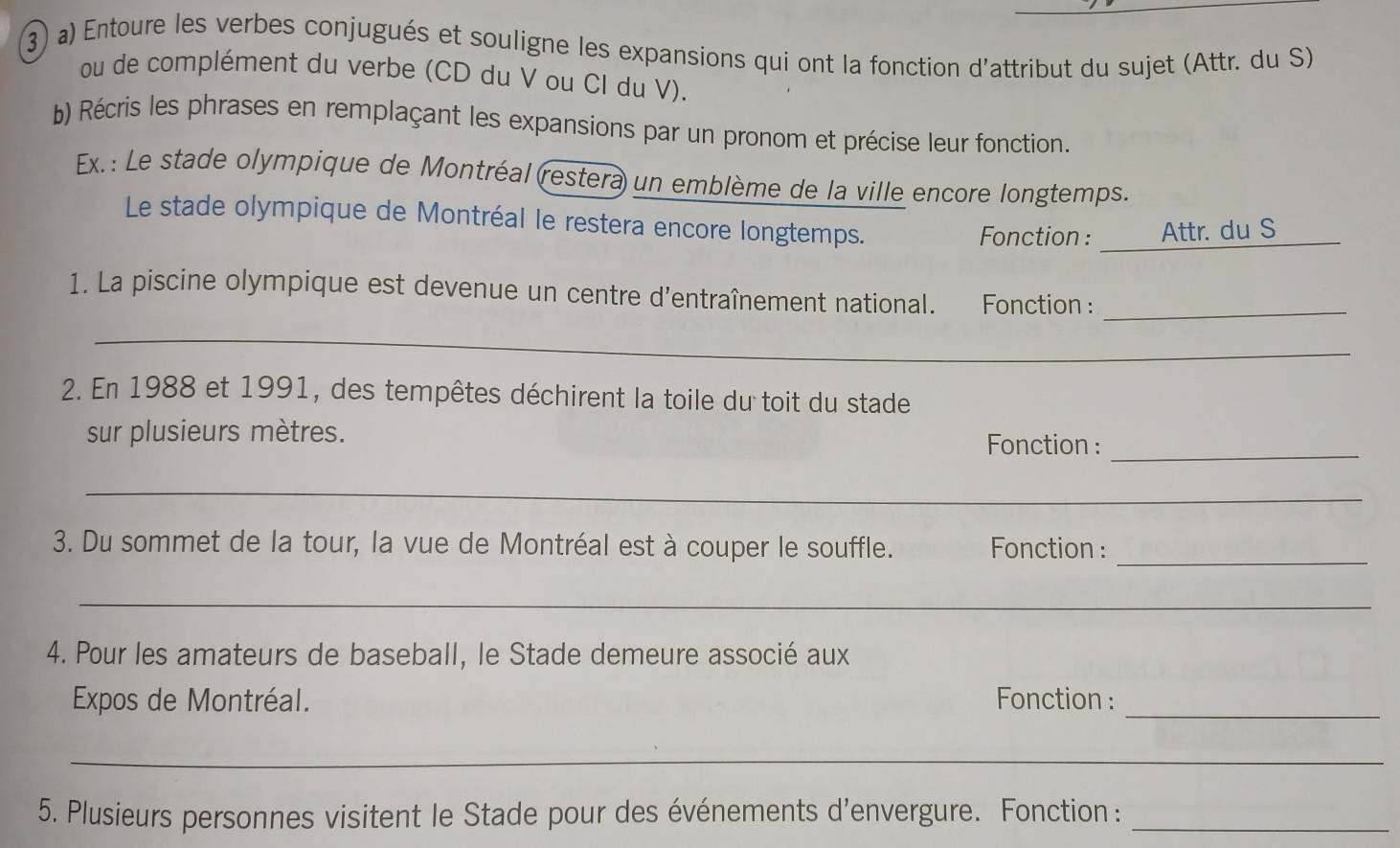 ③) a) Entoure les verbes conjugués et souligne les expansions qui ont la fonction d'attribut du sujet (Attr. du S) 
ou de complément du verbe (CD du V ou CI du V). 
b) Récris les phrases en remplaçant les expansions par un pronom et précise leur fonction. 
Ex.: Le stade olympique de Montréal (restera un emblème de la ville encore longtemps. 
Le stade olympique de Montréal le restera encore longtemps. 
Fonction: Attr. du S 
_ 
1. La piscine olympique est devenue un centre d'entraînement national. Fonction :_ 
_ 
_ 
2. En 1988 et 1991, des tempêtes déchirent la toile du toit du stade 
sur plusieurs mètres. Fonction :_ 
_ 
_ 
3. Du sommet de la tour, la vue de Montréal est à couper le souffle. Fonction : 
_ 
4. Pour les amateurs de baseball, le Stade demeure associé aux 
Expos de Montréal. Fonction :_ 
_ 
5. Plusieurs personnes visitent le Stade pour des événements d’envergure. Fonction:_