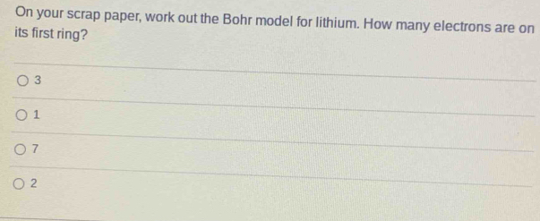 On your scrap paper, work out the Bohr model for lithium. How many electrons are on
its first ring?
3
1
7
2