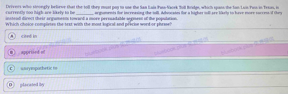 Drivers who strongly believe that the toll they must pay to use the San Luis Pass-Vacek Toll Bridge, which spans the San Luis Pass in Texas, is
currently too high are likely to be _arguments for increasing the toll. Advocates for a higher toll are likely to have more success if they
instead direct their arguments toward a more persuadable segment of the population.
Which choice completes the text with the most logical and precise word or phrase?
A) cited in
bluebook plus .
bluebook plus
B apprised of bluebook plus .
Cunsympathetic to
D placated by