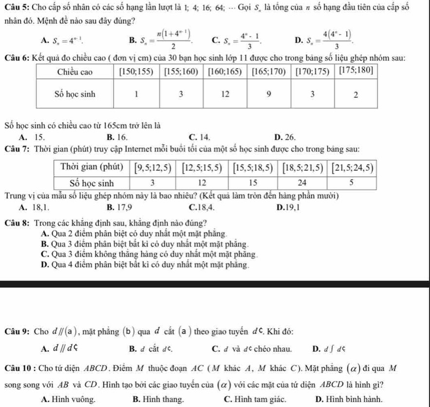 Cho cấp số nhân có các số hạng lần lượt là 1; 4; 16; 64; --- Gọi S_n là tổng của # số hạng đầu tiên của cấp số
nhân đó. Mệnh đề nào sau đây đúng?
A. S_n=4^(n-1). B. S_n= (n(1+4^(n-1)))/2 . C. S_n= (4^n-1)/3 . D. S_n= (4(4^n-1))/3 .
Câu 6: Kết quả đo chiều cao ( đơn vị cm) của 30 bạn học sinh lớp 11 được cho trong bảng số liệu ghép nhóm sau:
Số học sinh có chiều cao từ 165cm trở lên là
A. 15. B. 16. C. 14. D. 26.
Câu 7: Thời gian (phút) truy cập Internet mỗi buổi tối của một số học sinh được cho trong bảng sau:
Trung vị của mẫu số liệu ghép nhóm này là bao nhiêu? (Kết quả làm tròn đến hàng phần mười)
A. 18,1. B. 17,9 C.18,4. D.19,1
Câu 8: Trong các khắng định sau, khắng định nào đúng?
A. Qua 2 điểm phân biệt có duy nhất một mặt phẳng
B. Qua 3 điểm phân biệt bắt kì có duy nhất một mặt phẳng.
C. Qua 3 điểm không thắng hàng có duy nhất một mặt phăng.
D. Qua 4 điểm phân biệt bắt kì có duy nhất một mặt phăng.
Câu 9: Cho dparallel (a) , mặt phẳng (b) qua đ cắt (a ) theo giao tuyến đ¢. Khi đó:
A. dparallel dPhi B. d cắt dc. C. đ và đé chéo nhau. D. d∫ dς
Câu 10 : Cho tứ diện ABCD. Điểm M thuộc đoạn AC ( M khác A, M khác C). Mặt phẳng (α) đi qua M
song song với AB và CD. Hình tạo bởi các giao tuyến của (α) với các mặt của tứ diện ABCD là hình gì?
A. Hình vuông. B. Hình thang. C. Hình tam giác. D. Hình bình hành.