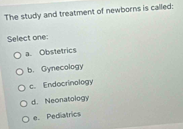 The study and treatment of newborns is called:
Select one:
a. Obstetrics
b. Gynecology
c. Endocrinology
d. Neonatology
e. Pediatrics