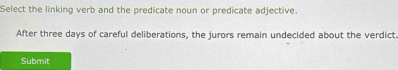 Select the linking verb and the predicate noun or predicate adjective. 
After three days of careful deliberations, the jurors remain undecided about the verdict. 
Submit