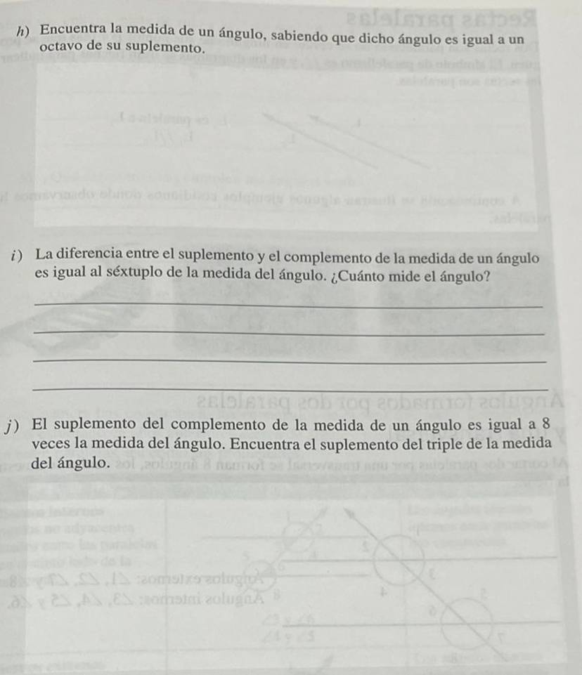 Encuentra la medida de un ángulo, sabiendo que dicho ángulo es igual a un 
octavo de su suplemento. 
i ) La diferencia entre el suplemento y el complemento de la medida de un ángulo 
es igual al séxtuplo de la medida del ángulo. ¿Cuánto mide el ángulo? 
_ 
_ 
_ 
_ 
j) El suplemento del complemento de la medida de un ángulo es igual a 8
veces la medida del ángulo. Encuentra el suplemento del triple de la medida 
del ángulo.