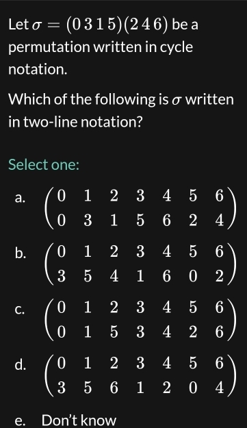 Let sigma =(0315)(246) be a
permutation written in cycle
notation.
Which of the following is σ written
in two-line notation?
Select one:
a. beginpmatrix 0&1&2&3&4&5&6 0&3&1&5&6&2&4endpmatrix
b. beginpmatrix 0&1&2&3&4&5&6 3&5&4&1&6&0&2endpmatrix
C. beginpmatrix 0&1&2&3&4&5&6 0&1&5&3&4&2&6endpmatrix
d. beginpmatrix 0&1&2&3&4&5&6 3&5&6&1&2&0&4endpmatrix
e. Don't know