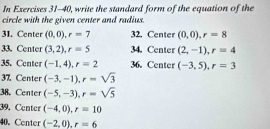 In Exercises 31-40, write the standard form of the equation of the 
circle with the given center and radius. 
31. Center (0,0), r=7 32. Center (0,0), r=8
33. Center (3,2), r=5 34. Center (2,-1), r=4
35. Center (-1,4), r=2 36. Center (-3,5), r=3
37. Center (-3,-1), r=sqrt(3)
38. Center (-5,-3), r=sqrt(5)
39. Center (-4,0), r=10
40. Center (-2,0), r=6