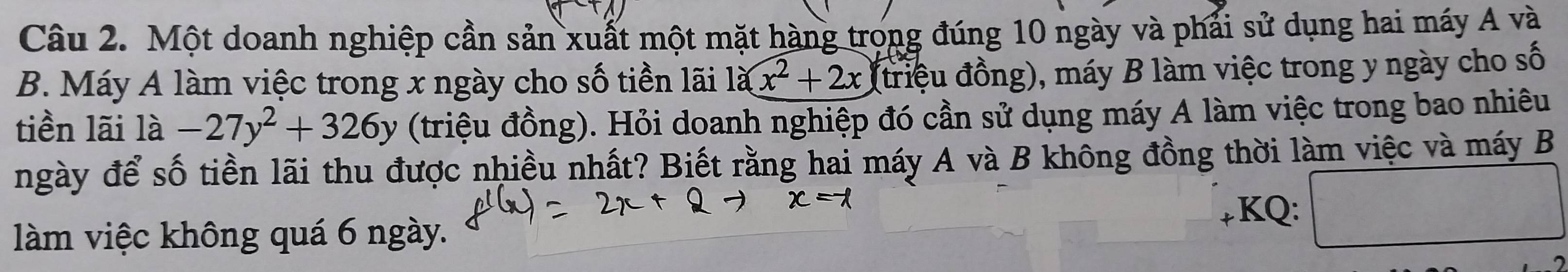 Một doanh nghiệp cần sản xuất một mặt hàng trong đúng 10 ngày và phải sử dụng hai máy A và 
B. Máy A làm việc trong x ngày cho số tiền lãi 1a(x^2+2x (triệu đồng), máy B làm việc trong y ngày cho số 
tiền lãi 1a-27y^2+326y (triệu đồng). Hỏi doanh nghiệp đó cần sử dụng máy A làm việc trong bao nhiêu 
ngày để số tiền lãi thu được nhiều nhất? Biết rằng hai máy A và B không đồng thời làm việc và máy B 
KQ: 
làm việc không quá 6 ngày.