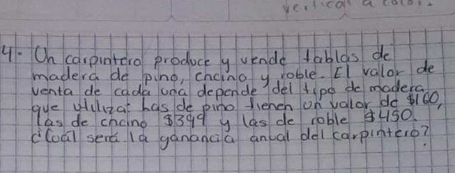 yertical acolok. 
4. On carpintero produce y vende tablas do 
madera de pino, chcino y rable. EI valor de 
venta de cada una depende del tipo do madera 
gye gulza has de pino fehen on valor do 160, 
las de chaino $399 y las de roble Hs0 
c(oā serǎ là gánanci a anual del carpintero?