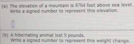 The elevation of a mountain is 8764 feet above sea level. 
Write a signed number to represent this elevation. 
(b) A hibernating animal lost 9 pounds. 
Write a signed number to represent this weight change.