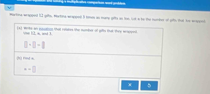 nquaton and solving a multiplicative comparison word probler 
Martina wrapped 12 gifts. Martina wrapped 3 times as many gifts as Joe. Let n be the number of gifts that Joe wrapped 
(a) Write an equation that relates the number of gilts that they wrapped. 
Use 12, n, and 3.
□ * □ =□
(b) Find r.
n=□
×