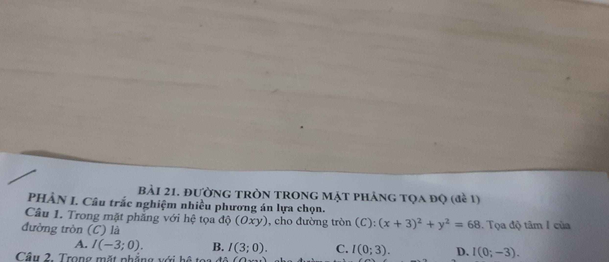 BảI 21. đườNG TRòN TRONG MặT pHảnG Tọa đọ (đề 1)
PHÂN I. Câu trắc nghiệm nhiều phương án lựa chọn.
Câu 1. Trong mặt phẳng với hệ tọa độ (Oxy), cho đường tròn (C): (x+3)^2+y^2=68. Tọa độ tâm 1 của
đường tròn (C) là
A. I(-3;0). B. I(3;0). C. I(0;3). D. I(0;-3). 
Cầu 2. Trong mặt phẳng với hệ toa đô