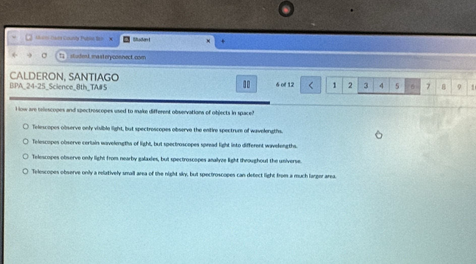 aami Caita County Publia Sch X Student × +
student.masteryconnect.com
CALDERON, SANTIAGO 6 of 12 1 2 3 4 5
BPA_24-25_Science_8th_TA# 5 6 7 8 9 1
H low are telescopes and spectroscopes used to make different observations of objects in space?
Telescopes observe only visible light, but spectroscopes observe the entire spectrum of wavelengths.
Telescopes observe certain wavelengths of light, but spectroscopes spread light into different wavelengths.
Telescopes observe only light from nearby galaxies, but spectroscopes analyze light throughout the universe.
Telescopes observe only a relatively small area of the night sky, but spectroscopes can detect light from a much larger area.