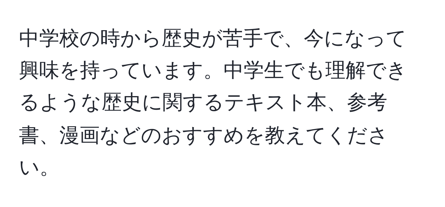 中学校の時から歴史が苦手で、今になって興味を持っています。中学生でも理解できるような歴史に関するテキスト本、参考書、漫画などのおすすめを教えてください。