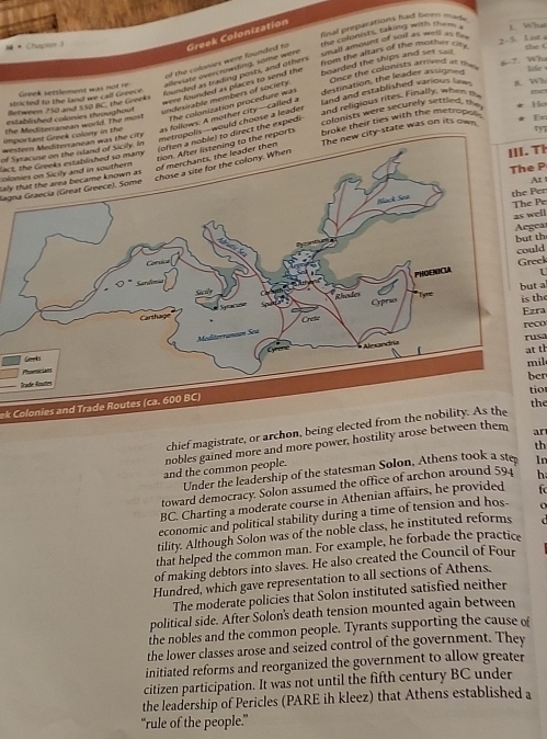 final preparations had hom ma .
  + Chapter 
the colonists, taking with them . L. What
sall smount of soil as well as  f
2-5. List a the  (
of the colonies were founded to Greek Colonization
6-7. Wh
Greek settlement was not re alleviate overcrowding, some were from the altars of the mother cite 
founded as trading posts, and others
8. Wh
were founded as places to send the 
established colonies throughout undesirable members of society. boarded the ships and set sai 
Bezween 250 and 550 BC, the Greeks Once the colonists arrived at phee   
stricted to the land we call Greece.
the Mediterranean world. The most The colonization procedure was destination, the leader assigned
Ho
important Greek colony in the as follows: A mother city--called a  nd and established various lew 
western Mediterranean was the city and religious rites. Finally, when the
olis—would choose a leader
ty7
direct the expedi
lact, the Greeks established so many colonists were securely sertled, the
of Syracise on the island of Sicily. Inbrake their ties with the metropolin En
The new city-state was on its own
orts
colonies on Sicily and in southern
III. Th
The P
At 
saly that the area became known as 
Jagna Graecía (Great Greece). Some
the Per
The Pe as well
Aegea
but th
could
Greek
1
but a is the
Ezra
reco
rusa
at th
ber
tio
ek Colonies and Trade Routes (ca. 600 BC)mil
chief magistrate, or archon, being elthe
th
nobles gained more and more power, hostility arose betwe ar
and the common people.
Under the leadership of the statesman Solon, Athens took a ste In
toward democracy. Solon assumed the office of archon around 594 h
BC. Charting a moderate course in Athenian affairs, he provided  
economic and political stability during a time of tension and hos-
tility. Although Solon was of the noble class, he instituted reforms
that helped the common man. For example, he forbade the practice
of making debtors into slaves. He also created the Council of Four
Hundred, which gave representation to all sections of Athens.
The moderate policies that Solon instituted satisfied neither
political side. After Solon's death tension mounted again between
the nobles and the common people. Tyrants supporting the cause of
the lower classes arose and seized control of the government. They
initiated reforms and reorganized the government to allow greater
citizen participation. It was not until the fifth century BC under
the leadership of Pericles (PARE ih kleez) that Athens established a
“rule of the people.”