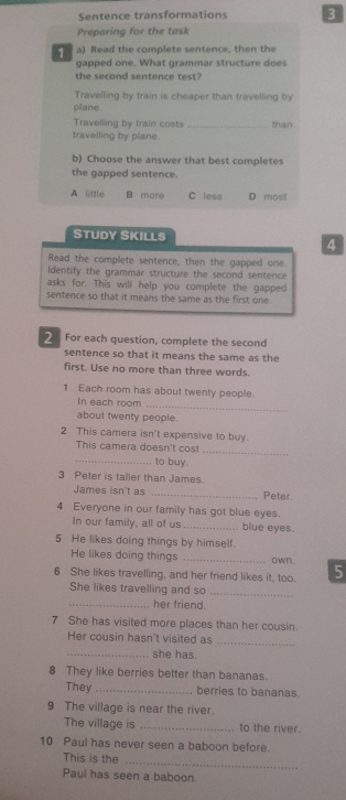 Sentence transformations 3
Preparing for the task
1 a) Read the complete sentence, then the
gapped one. What grammar structure does
the second sentence test?
Travelling by train is cheaper than travelling by
plane.
Travelling by train costs _than
travelling by plane.
b) Choose the answer that best completes
the gapped sentence.
A little B more C less D most
STUDY SKILLS
4
Read the complete sentence, then the gapped one.
Identify the grammar structure the second sentence
asks for. This will help you complete the gapped
sentence so that it means the same as the first one.
2 For each question, complete the second
sentence so that it means the same as the
first. Use no more than three words.
1 Each room has about twenty people.
_
In each room
about twenty people.
2 This camera isn't expensive to buy.
_
This camera doesn't cost
_to buy.
3 Peter is tailer than James.
James isn't as _Peter
4 Everyone in our family has got blue eyes.
In our family, all of us _blue eyes.
5 He likes doing things by himself.
He likes doing things _own .
6 She likes travelling, and her friend likes it, too. 5
She likes travelling and so
_
_her friend.
7 She has visited more places than her cousin.
Her cousin hasn't visited as
_
_she has.
8 They like berries better than bananas.
They_ berries to bananas
9 The village is near the river.
The village is _to the river.
10 Paul has never seen a baboon before.
_
This is the
Paul has seen a baboon.