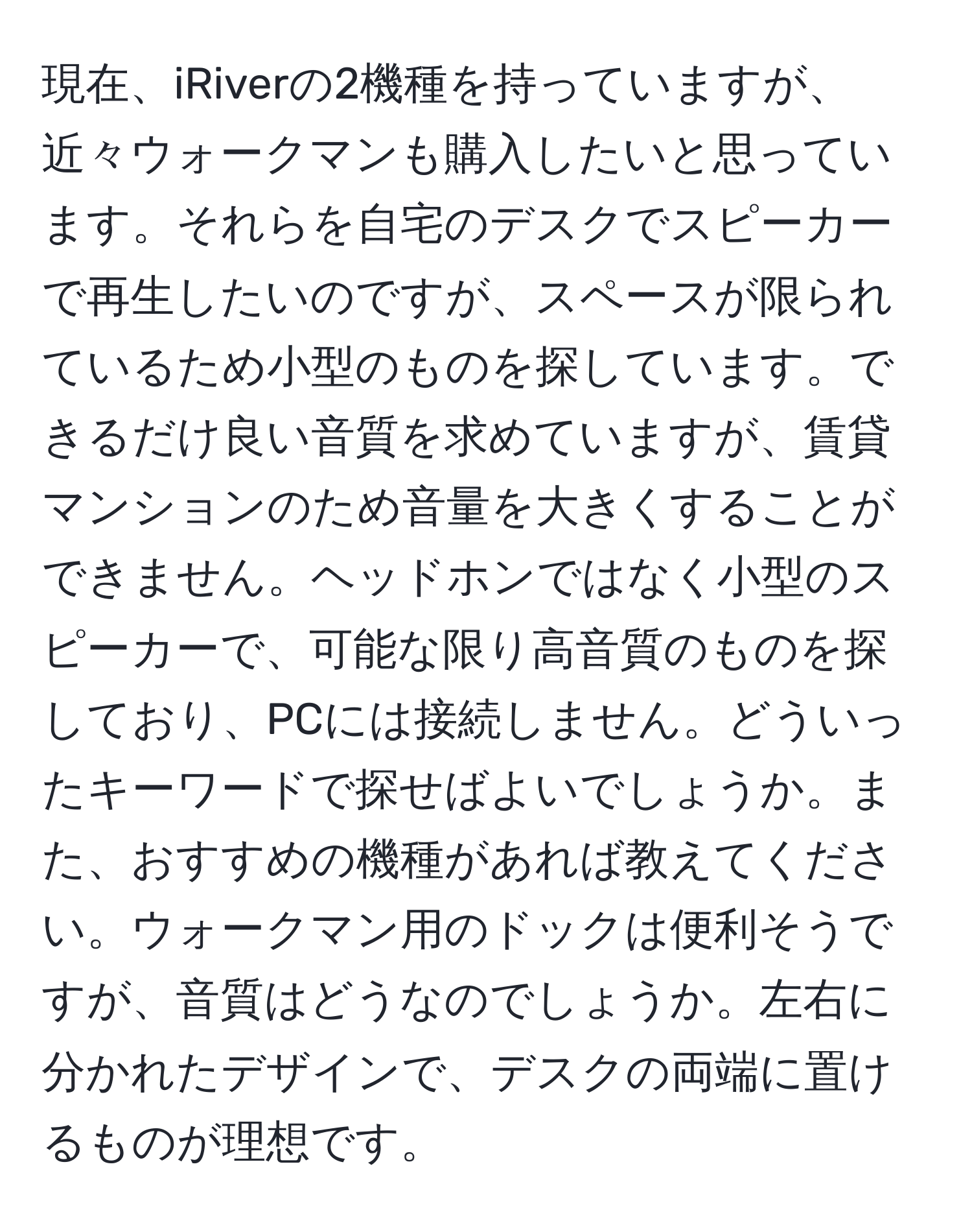 現在、iRiverの2機種を持っていますが、近々ウォークマンも購入したいと思っています。それらを自宅のデスクでスピーカーで再生したいのですが、スペースが限られているため小型のものを探しています。できるだけ良い音質を求めていますが、賃貸マンションのため音量を大きくすることができません。ヘッドホンではなく小型のスピーカーで、可能な限り高音質のものを探しており、PCには接続しません。どういったキーワードで探せばよいでしょうか。また、おすすめの機種があれば教えてください。ウォークマン用のドックは便利そうですが、音質はどうなのでしょうか。左右に分かれたデザインで、デスクの両端に置けるものが理想です。