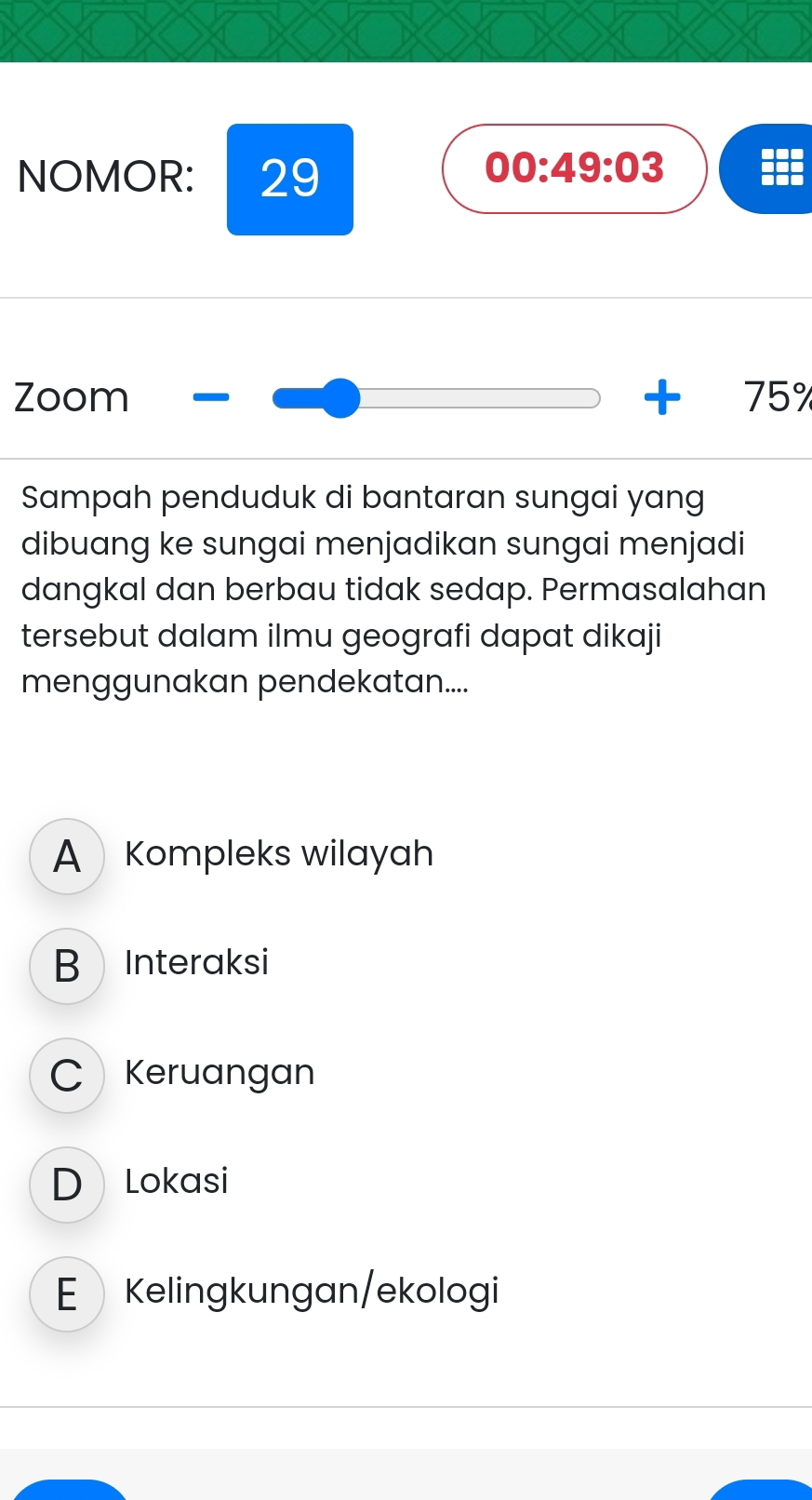 NOMOR: 29
00:49:03 
Zoom 2x+1=4 75°
Sampah penduduk di bantaran sungai yang
dibuang ke sungai menjadikan sungai menjadi
dangkal dan berbau tidak sedap. Permasalahan
tersebut dalam ilmu geografi dapat dikaji
menggunakan pendekatan....
A Kompleks wilayah
B Interaksi
C Keruangan
D Lokasi
E Kelingkungan/ekologi