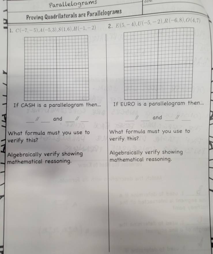 Parallelograms date:
Proving Quadrilaterals are Parallelograms
1. C(-7,-5), A(-5,3), S(1,6), H(-1,-2) 2. E(5,-4), U(-5,-2), R(-6,8), O(4,7)
If CASH is a parallelogram then... If EURO is a parallelogram then...
_
_
_
_
and // _a _and _1_
What formula must you use to What formula must you use to
verify this? verify this?
Algebraically verify showing Algebraically verify showing
mathematical reasoning. mathematical reasoning.