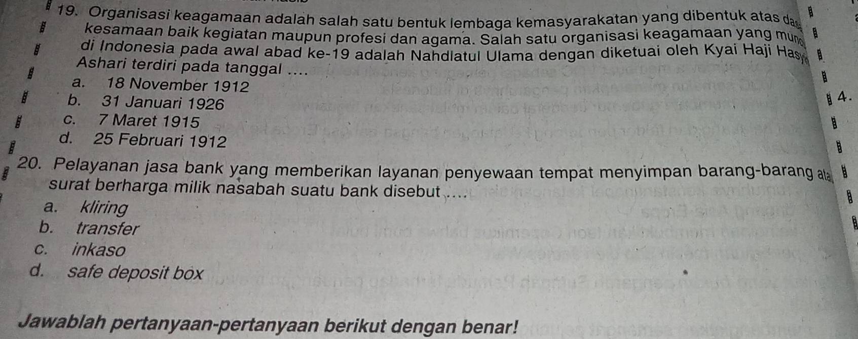 Organisasi keagamaan adalah salah satu bentuk lembaga kemasyarakatan yang dibentuk atas da
B
kesamaan baik kegiatan maupun profesi dan agama. Salah satu organisasi keagamaan yang mun a
di Indonesia pada awal abad ke-19 adalah Nahdlatul Ulama dengan diketuai oleh Kyai Haji Hasy a
Ashari terdiri pada tanggal ....
B
a. 18 November 1912
b. 31 Januari 1926
§4.
c. 7 Maret 1915
d. 25 Februari 1912
20. Pelayanan jasa bank yang memberikan layanan penyewaan tempat menyimpan barang-barang 
surat berharga milik nasabah suatu bank disebut ...
a
a. kliring
b. transfer
c. inkaso
d. safe deposit box
Jawablah pertanyaan-pertanyaan berikut dengan benar!