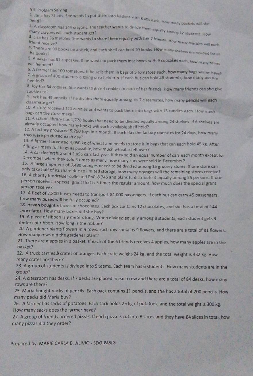 Problem Solving
1. Jana has 72 atis. She wants to put them into baskets v ith 8 alls each. How many baskets will she
need?
2. A classroom has 144 crayons. The teacher wants to divide them equally among 12 students. How
many crayons will each student get?
3. Lisa has 56 marbles. She wants to share them equally with her 7 friends. How many marbles will each
friend receive?
4. There are 90 books on a shelf, and each shelf can hold 10 books. How many shelves are needed for all
the books?
5. A baker has 81 cupcakes. If he wants to pack them into boxes with 9 cupcakes each, how many boxes
will he need?
6. A farmer has 100 tomatoes. If he sells them in bags of 5 tomatoes each, how many bags will he have?
7. A group of 400 students is going on a field trip. If each bus can hold 48 students, how many bus are
needed?
8. Joy has 64 cookies. She wants to give 4 cookies to each of her friends. How many friends can she give
cookies to?
9. Jack has 49 pencils. If he divides them equally among his 7 classmates, how many pencils will each
classmate get?
10. A store received 120 candies and wants to pack them into bags with 15 candies each. How many
bags can the store make?
11. A school library has 1,728 books that need to be divi led equally among 24 shelves. If 6 shelves are
already occupied how many books will each available shelf hold?
12. A factory produced 5,760 toys in a month. If each da / the factory operates for 24 days, how many
toys were produced each day?
13. A farmer harvested 4,050 kg of wheat and needs to store it in bags that can each hold 45 kg. After
filling as many full bags as possible, how much wheat is left over?
14. A car dealership sold 2,856 cars last year. If they sold an equal number of cars each month except for
December when they sold 3 times as many, how many cars were sold in December?
15. A large shipment of 3,480 oranges needs to be divided among 15 grocery stores. If one store can
only take half of its share due to limited storage, how mi ny oranges will the remaining stores receive?
16. A charity fundraiser collected PhP. 8,745 and plans to distribute it equally among 25 persons. If one
person receives a special grant that is 5 times the regula; amount, how much does the special grant
person receive?
17. A fleet of 2,800 buses needs to transport 84,000 pas lengers. If each bus can carry 45 passengers,
how many buses will be fully occupied?
18. Haven bought x boxes of chocolates. Each box contains 12 chocolates, and she has a total of 144
chocolates. How many boxes did she buy?
19. A piece of ribbon is y meters long. When divided equ ally among 8 students, each student gets 3
meters of ribbon. How long is the ribbon?
20. A gardener plants flowers in n rows. Each row contais 9 flowers, and there are a total of 81 flowers.
How many rows did the gardener plant?
21. There are n apples in a basket. If each of the 6 friends receives 4 apples, how many apples are in the
basket?
22. A truck carries b crates of oranges. Each crate weighs 24 kg, and the total weight is 432 kg. How
many crates are there?
23. A group of students is divided into 5 teams. Each tea n has 6 students. How many students are in the
group?
24. A classroom has desks. If 7 desks are placed in each row and there are a total of 84 desks, how many
rows are there?
25. Maria bought packs of pencils. Each pack contains 10 pencils, and she has a total of 200 pencils. How
many packs did Maria buy?
26. A farmer has sacks of potatoes. Each sack holds 25 kg of potatoes, and the total weight is 300 kg.
How many sacks does the farmer have?
27. A group of friends ordered pizzas. If each pizza is cut into 8 slices and they have 64 slices in total, how
many pizzas did they order?
Prepared by: MARIE CARLA B. ALIVIO - SDO PASIG