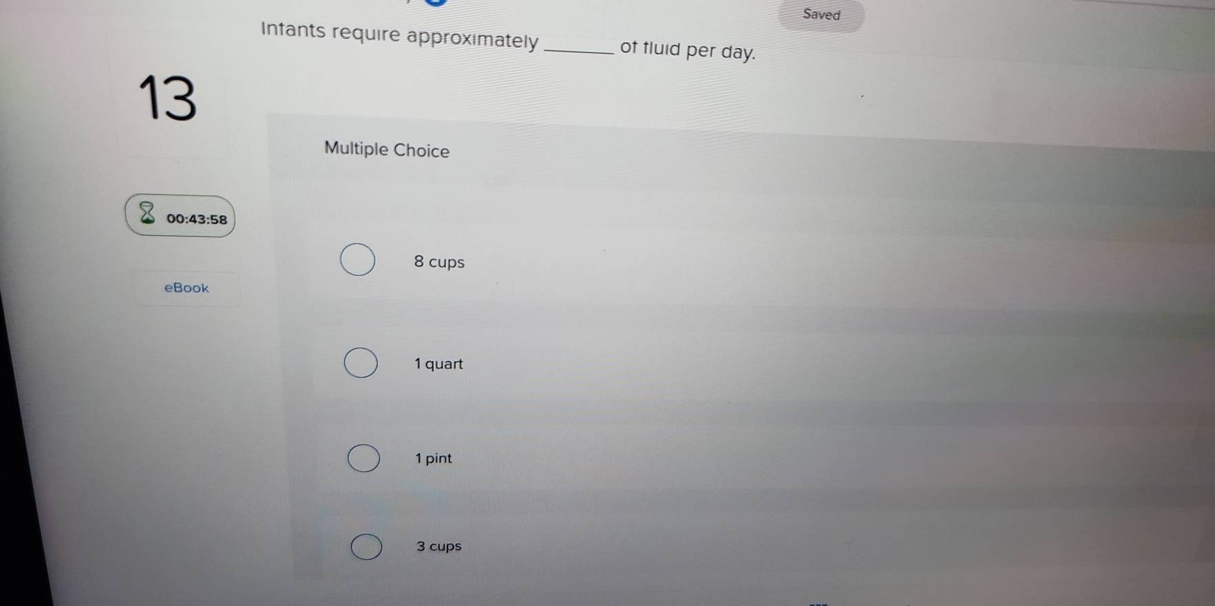 Saved 
Infants require approximately_ of fluid per day. 
13 
Multiple Choice
00:43:58
8 cups 
eBook
1 quart
1 pint
3 cups