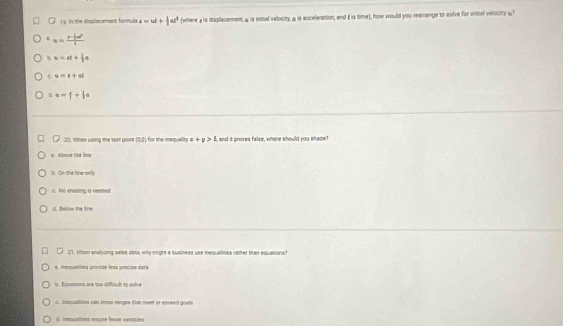 1 . in the displacemant formula s=ut+ 1/2 at^2 (where a is displacement, 4 is initial velocity, a is acceleration, and & is time), how would you rearrange to solve for initial velooity u?
a u=frac r-|a|^2l
b. u=u+ 1/2 a
c u=1+at
d u=1+ 1/2 a
20. When using the test point (0,0) for the inequality =+y>5 and it proves false, where should you shade?
s. Above the line
b. On the line only
c. Nio snading is neeted
d. Below the live
21. When snalyzing sales data, why might a business use inequalities rather than equations?
e inequalites provido fesa preciso data
h. Emstano ere too déffiquit to snève
c insqualimes can khow ronges that meet or exceed goals
d. Inequalities requra fewer vanables