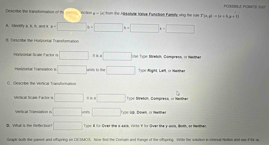 POSSIBLE POINTS: 0.67
Describe the transformation of the parent inction y=|x| from the Absolute Value Function Family uing the rule T(x,y)to (x+5,y+1)
A. Identify a, b, h, and k a=□ b=□ h=□ k=□
B. Describe the Horizontal Transformation
Horizontal Scale Factor is □. It is a □ Use Type Stretch, Compress, or Neither
Horizontal Translation is □ units to the □ Type Right, Left, or Neither
C. Describe the Vertical Transformation
Vertical Scale Factor is □ It is a □ Type Stretch, Compress, or Neither
Vertical Translation is □ units □ Type Up, Down, or Neither
D. What is the Reflection? □ Type X for Over the x-axis, Write Y for Over the y-axis, Both, or Neither.
Graph both the parent and offspring on DESMOS. Now find the Domain and Range of the offspring. Write the solution in Interval Notion and use if for ∞