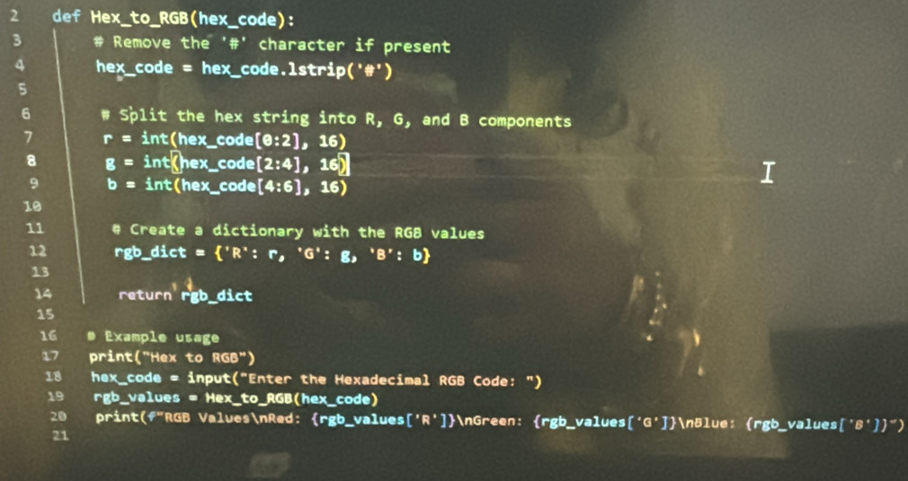 def Hex_to_RGB(hex_code): 
3 # Remove the '#' character if present 
4 hex_code = hex_code. 1strip('# ') 
5 
6 # Split the hex string into R, 6 , and B components 
7 r=int(hex_  _code [θ :2] ,16) 
8 g=int(hex. _code [2:4],16) I 
9 b=int(hex _code [4:6] ,16)
10 
11 # Create a dictionary with the RGB values 
12 rgb_dict = ^,R^x:r,^^,G^(^,):g,^^,B^(^,):b
13 
14 return' r'gb _dict 
15 
16 # Example usage 
17 print("Hex to RGB") 
18 hex_code = input("Enter the Hexadecimal RGB Code: ") 
19 rgb_values = Hex_to_RGB(hex_code) 
20 print(f"RGB ValuesnRed: rgb_values ['R'] nGreen: rgb_values ['G'] nBlue: (rgb_values['B']") 
21