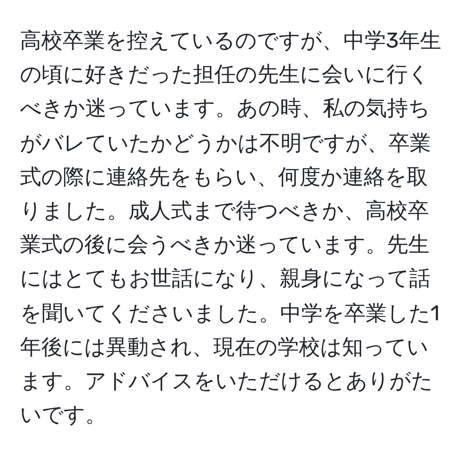 高校卒業を控えているのですが、中学3年生の頃に好きだった担任の先生に会いに行くべきか迷っています。あの時、私の気持ちがバレていたかどうかは不明ですが、卒業式の際に連絡先をもらい、何度か連絡を取りました。成人式まで待つべきか、高校卒業式の後に会うべきか迷っています。先生にはとてもお世話になり、親身になって話を聞いてくださいました。中学を卒業した1年後には異動され、現在の学校は知っています。アドバイスをいただけるとありがたいです。