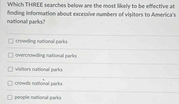 Which THREE searches below are the most likely to be effective at
finding information about excessive numbers of vişitors to America's
national parks?
crowding national parks
overcrowding national parks
visitors national parks
crowds national parks
people national parks