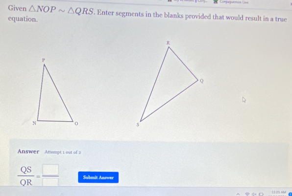 Conjuguemos Live 
Given △ NOPsim △ QRS. Enter segments in the blanks provided that would result in a true 
equation. 
Answer Attempt 1 out of 2
 QS/QR = □ /□   Submit Answer 
11:21 AM