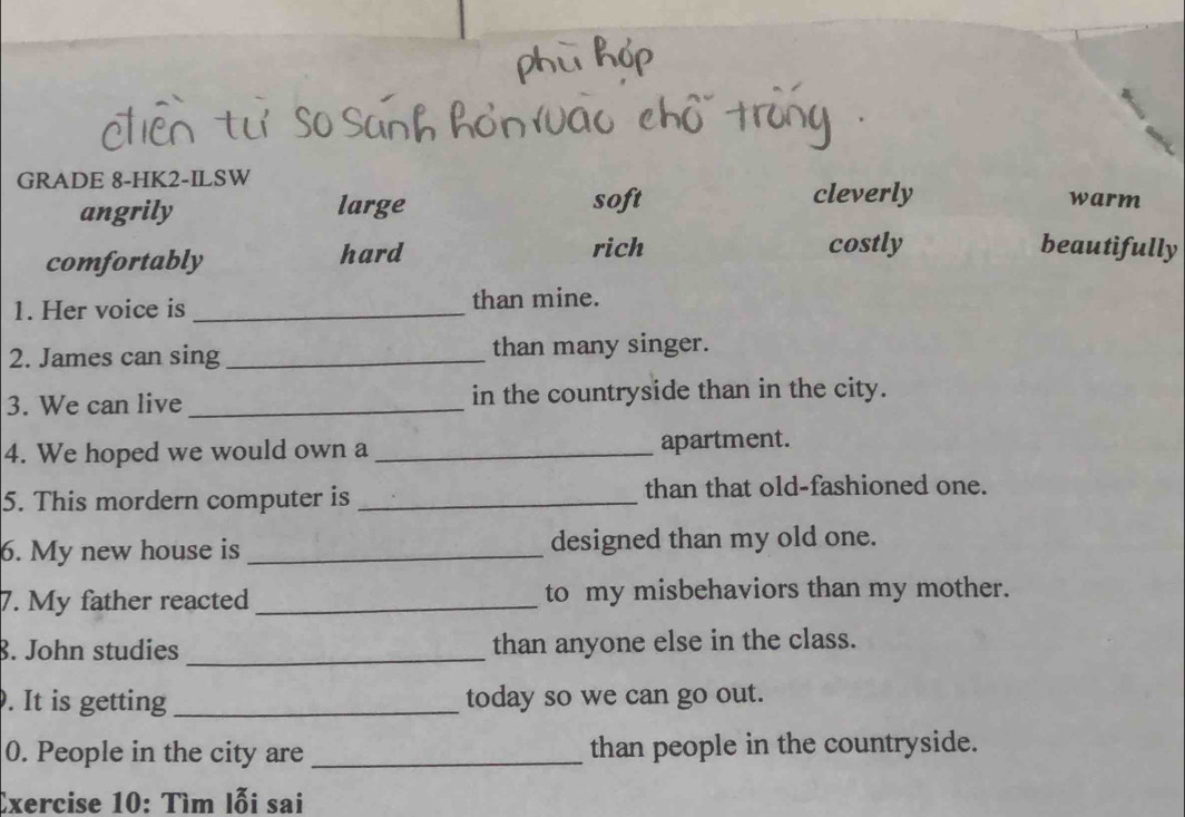 GRADE 8-HK2-ILSW
cleverly
angrily large soft warm
comfortably hard
rich costly beautifully
1. Her voice is _than mine.
2. James can sing _than many singer.
3. We can live _in the countryside than in the city.
4. We hoped we would own a _apartment.
5. This mordern computer is _than that old-fashioned one.
6. My new house is _designed than my old one.
7. My father reacted _to my misbehaviors than my mother.
8. John studies _than anyone else in the class.
. It is getting _today so we can go out.
0. People in the city are _than people in the countryside.
Exercise 10: Tìm lỗi sai