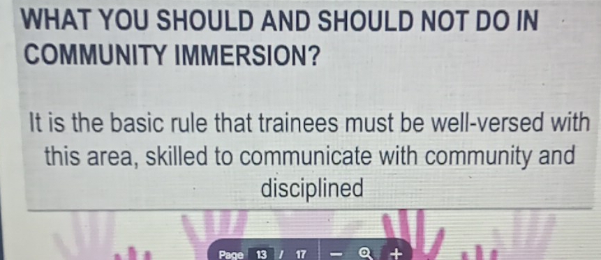 WHAT YOU SHOULD AND SHOULD NOT DO IN 
COMMUNITY IMMERSION? 
It is the basic rule that trainees must be well-versed with 
this area, skilled to communicate with community and 
disciplined 
Page 13 17 +