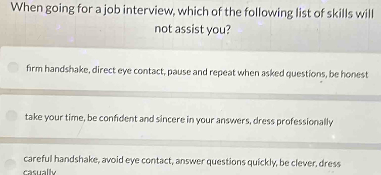 When going for a job interview, which of the following list of skills will
not assist you?
firm handshake, direct eye contact, pause and repeat when asked questions, be honest
take your time, be confdent and sincere in your answers, dress professionally
careful handshake, avoid eye contact, answer questions quickly, be clever, dress
casually