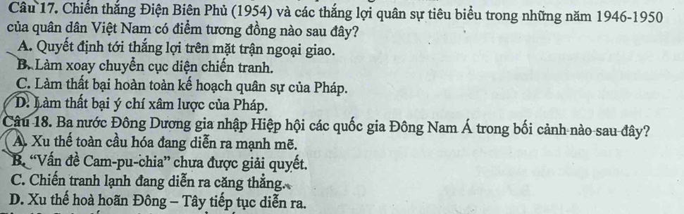 Chiến thắng Điện Biên Phủ (1954) và các thắng lợi quân sự tiêu biểu trong những năm 1946-1950
của quân dân Việt Nam có điểm tương đồng nào sau đây?
A. Quyết định tới thắng lợi trên mặt trận ngoại giao.
B. Làm xoay chuyển cục diện chiến tranh.
C. Làm thất bại hoàn toàn kế hoạch quân sự của Pháp.
D. Làm thất bại ý chí xâm lược của Pháp.
Câu 18. Ba nước Đông Dương gia nhập Hiệp hội các quốc gia Đông Nam Á trong bối cảnh nào sau đây?
A. Xu thế toàn cầu hóa đang diễn ra mạnh mẽ.
B “Vấn đề Cam-pu-chia” chưa được giải quyết.
C. Chiến tranh lạnh đang diễn ra căng thắng.
D. Xu thế hoà hoãn Đông - Tây tiếp tục diễn ra.