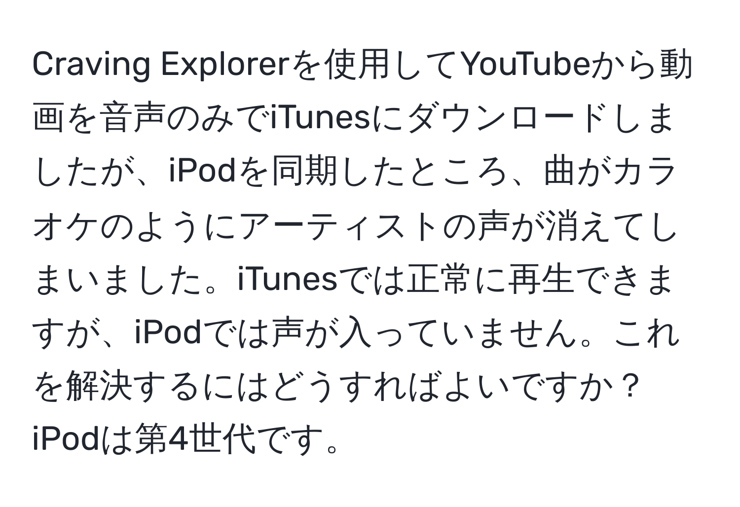 Craving Explorerを使用してYouTubeから動画を音声のみでiTunesにダウンロードしましたが、iPodを同期したところ、曲がカラオケのようにアーティストの声が消えてしまいました。iTunesでは正常に再生できますが、iPodでは声が入っていません。これを解決するにはどうすればよいですか？iPodは第4世代です。