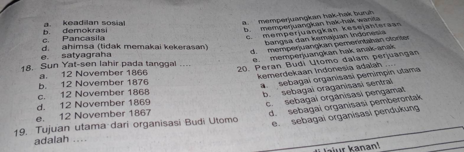 a. keadilan sosial
a. memperjuangkan hak-hak buruh
b. demokrasi
b. memperjuangkan hak-hak wanita
c. Pancasila
c. memperjuangkan kesejahteraan
bangsa dan kemajuan Indonesía
d. ahimsa (tidak memakai kekerasan)
d. memperjuangkan pemerintahan otoriter
e. memperjuangkan hak anak-anak
e. satyagraha
20. Peran Budi Utomo dalam perjuangan
18. Sun Yat-sen lahir pada tanggal ....
a. 12 November 1866
kemerdekaan Indonesia adalah
b. 12 November 1876
a. sebagai organisasi pemimpin utama
c. 12 November 1868
b. sebagai oraganisasi sentral
d. 12 November 1869
c. sebagai organisasi pengamat
e. 12 November 1867
d. sebagai organisasi pemberontak
19. Tujuan utama dari organisasi Budi Utomo
e. sebagai organisasi pendukung
adalah ...
Jajur kanan!