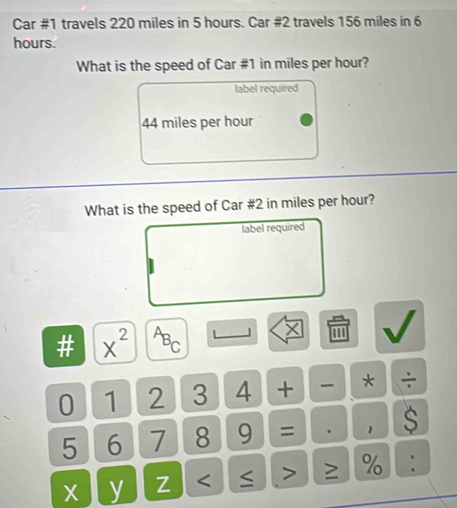 Car #1 travels 220 miles in 5 hours. Car #2 travels 156 miles in 6
hours. 
What is the speed of Car # 1 in miles per hour? 
label required
44 miles per hour
What is the speed of Car #2 in miles per hour? 
label required 
# x^(2^AB_C) 
× 
0 1 2 3 4 + * ÷
5 6 7 8 9 = . 1 $ 
X y Z < ≤ > ≥ % :