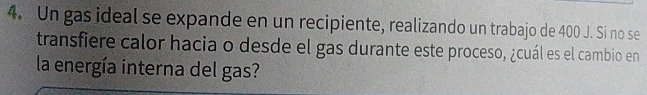 Un gas ideal se expande en un recipiente, realizando un trabajo de 400 J. Si no se 
transfiere calor hacia o desde el gas durante este proceso, ¿cuál es el cambio en 
la energía interna del gas?