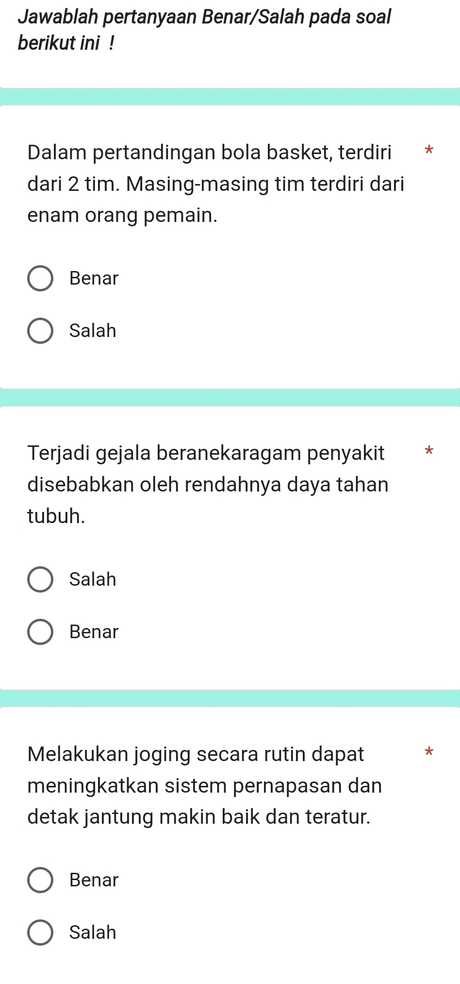 Jawablah pertanyaan Benar/Salah pada soal
berikut ini !
Dalam pertandingan bola basket, terdiri €£ *
dari 2 tim. Masing-masing tim terdiri dari
enam orang pemain.
Benar
Salah
Terjadi gejala beranekaragam penyakit *
disebabkan oleh rendahnya daya tahan
tubuh.
Salah
Benar
Melakukan joging secara rutin dapat
meningkatkan sistem pernapasan dan
detak jantung makin baik dan teratur.
Benar
Salah