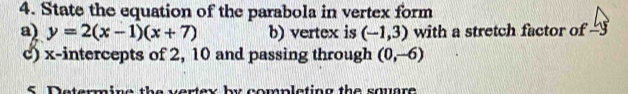 State the equation of the parabola in vertex form 
a) y=2(x-1)(x+7) b) vertex is (-1,3) with a stretch factor of 
c) x-intercepts of 2, 10 and passing through (0,-6)
S Determine the vertex by completing the squre