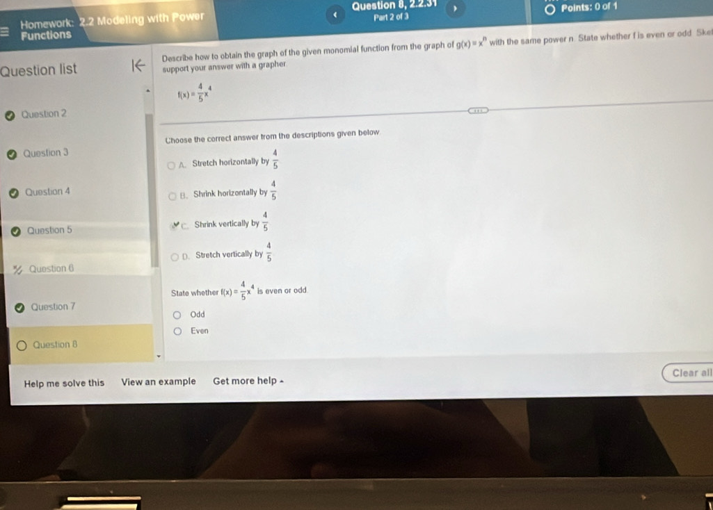 Homework: 2.2 Modeling with Power Question 8, 2.2.31 ) Points: 0 of 1
Functions Part 2 of 3
Question list Describe how to obtain the graph of the given monomial function from the graph of g(x)=x^n with the same power n. State whether f is even or odd Ske
support your answer with a grapher
f(x)= 4/5 x^4
Question 2
Choose the correct answer trom the descriptions given below
Question 3
A Stretch horizontally by  4/5 
Question 4
B. Shrink horizontally by  4/5 
Question 5 □ Shrink vertically by  4/5 
D. Stretch vertically by  4/5 
Question 6
State whether f(x)= 4/5 x^4 is even or odd
Question 7
Odd
Even
Question B
Clear all
Help me solve this View an example Get more help