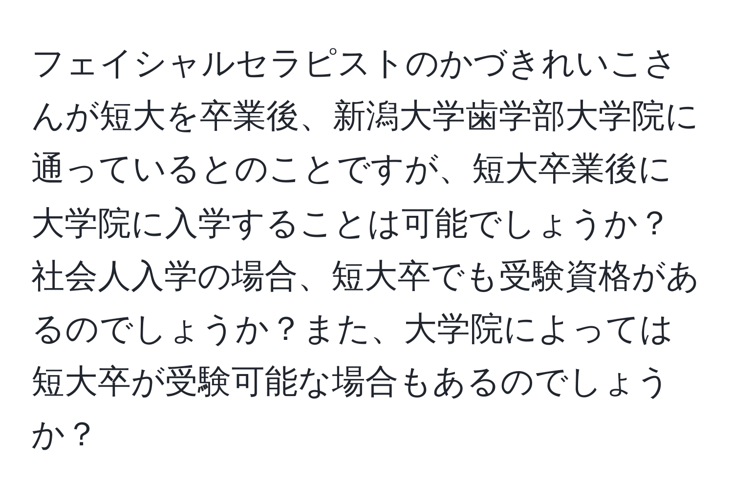 フェイシャルセラピストのかづきれいこさんが短大を卒業後、新潟大学歯学部大学院に通っているとのことですが、短大卒業後に大学院に入学することは可能でしょうか？社会人入学の場合、短大卒でも受験資格があるのでしょうか？また、大学院によっては短大卒が受験可能な場合もあるのでしょうか？