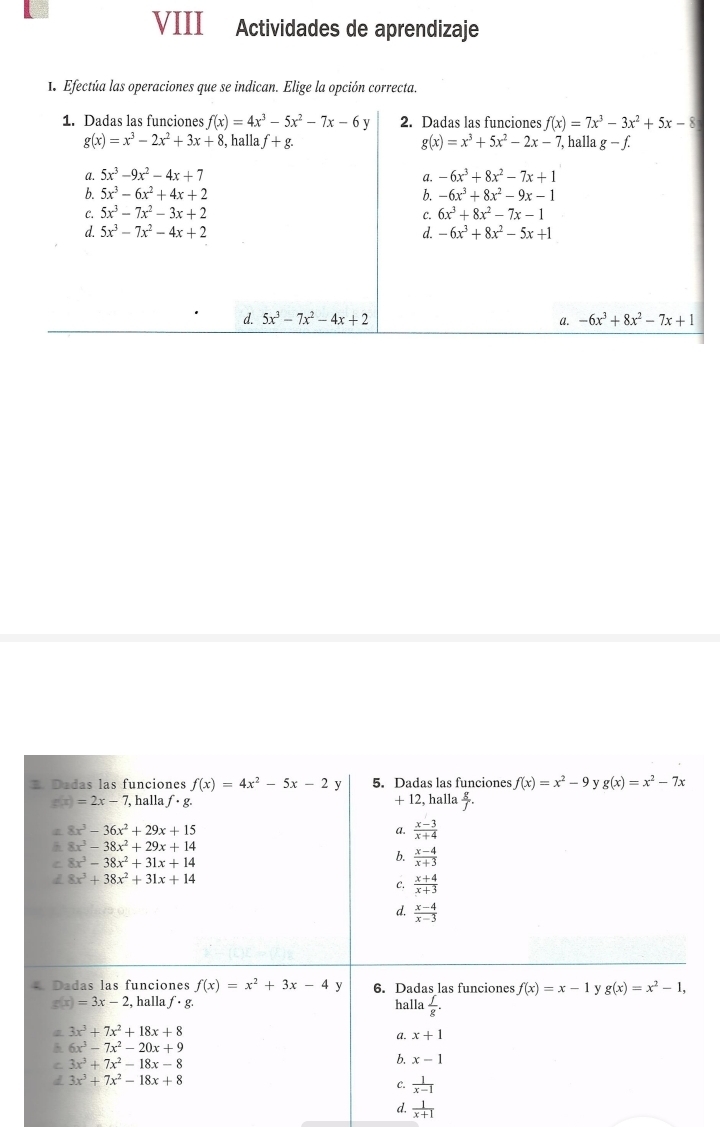 VIII Actividades de aprendizaje
1. Efectúa las operaciones que se indican. Elige la opción correcta.
1. Dadas las funciones f(x)=4x^3-5x^2-7x-6y 2. Dadas las funciones f(x)=7x^3-3x^2+5x-8
g(x)=x^3-2x^2+3x+8 , halla f+g. g(x)=x^3+5x^2-2x-7 ,halla g-f.
a. 5x^3-9x^2-4x+7 a. -6x^3+8x^2-7x+1
b. 5x^3-6x^2+4x+2 b. -6x^3+8x^2-9x-1
C. 5x^3-7x^2-3x+2 6x^3+8x^2-7x-1
c.
d. 5x^3-7x^2-4x+2 d. -6x^3+8x^2-5x+1
d. 5x^3-7x^2-4x+2 a. -6x^3+8x^2-7x+1. Dadas las funciones f(x)=4x^2-5x-2 y 5. Dadas las funciones f(x)=x^2-9 v g(x)=x^2-7x
g(x)=2x-7 , halla f· g. +12 halla  g/f .
8x^3-36x^2+29x+15
a.  (x-3)/x+4 
8x^3-38x^2+29x+14
C 8x^3-38x^2+31x+14
b.  (x-4)/x+3 
8x^3+38x^2+31x+14
C.  (x+4)/x+3 
d.  (x-4)/x-3 
Dadas las funciones f(x)=x^2+3x-4 y 6. Dadas las funciones f(x)=x-1 y g(x)=x^2-1,
g(x)=3x-2 , halla f· g. halla  f/g .
3x^3+7x^2+18x+8
a. x+1
6x^3-7x^2-20x+9
C 3x^3+7x^2-18x-8
b. x-1
d 3x^3+7x^2-18x+8
C.  1/x-1 
d.  1/x+1 