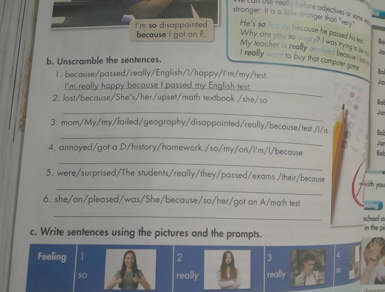 can use really before adjectives or some ve 
stronger. It is a litile stronger than "very." 
I'm so disappointed 
He's so happy because he passed his test Bo 
because I got an F. 
Why are you so angry? I was trying to be nig Ja 
My teacher is really annoyed because I lost 
b. Unscramble the sentences. 
I really want to buy that computer game. Bol 
1. because/passed/really/English/I/happy/I'm/my/test. 
Ja 
_ 
I'm really happy because I passed my English test. 
2. lost/because/She's/her/upset/math textbook./she/so 
Bot 
_② Jar 
) ② 
) ⑥ 
_ 
3. mom/My/my/failed/geography/disappointed/really/because/test./l/is 
a Bob 
Jar 
4. annoyed/got a D/history/homework./so/my/on/l'm/l/because 
100 Bob 
_ 
_ 
5. were/surprised/The students/really/they/passed/exams./their/because —vith you 
6. she/on/pleased/was/She/because/so/her/got an A/math test. in 
_ 
school a 
in the pi 
c. Write sentences using the pictures and the prompts. 
Feeling 1 2 3 
so really really 
so