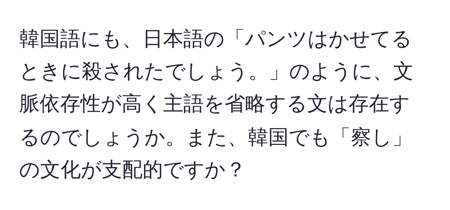 韓国語にも、日本語の「パンツはかせてるときに殺されたでしょう。」のように、文脈依存性が高く主語を省略する文は存在するのでしょうか。また、韓国でも「察し」の文化が支配的ですか？