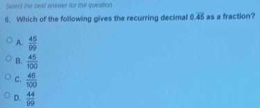 Select the best answer for the question
6. Which of the following gives the recurring decimal 0.overline 45 as a fraction?
A.  45/99 
B.  45/100 
C.  46/100 
D.  44/99 