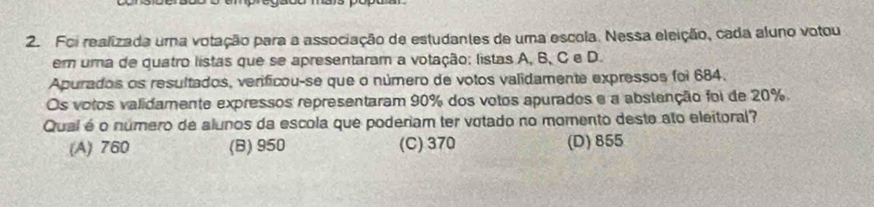 Foi realizada uma votação para a associação de estudantes de uma escola. Nessa eleição, cada aluno votou
em uma de quatro listas que se apresentaram a votação: listas A, B, C e D.
Apurados os resultados, verificou-se que o número de votos validamente expressos foi 684.
Os votos validamente expressos representaram 90% dos votos apurados e a abstenção foi de 20%.
Qual é o número de alunos da escola que poderiam ter votado no momento deste ato eleitoral?
(A) 760 (B) 950 (C) 370 (D) 855