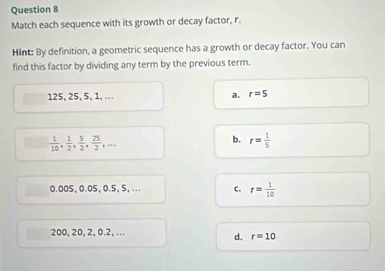 Match each sequence with its growth or decay factor, r.
Hint: By definition, a geometric sequence has a growth or decay factor. You can
find this factor by dividing any term by the previous term.
125, 25, 5, 1, .. . a. r=5
 1/10 ,  1/2 ,  5/2 ,  25/2 ,...
b. r= 1/5 
0.005, 0.05, 0.5, 5, ... C. r= 1/10 
200, 20, 2, 0.2, ...
d. r=10